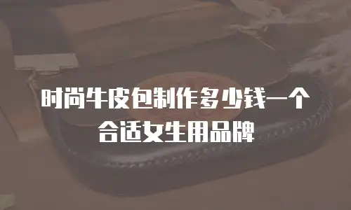 时尚牛皮包制作多少钱一个合适女生用品牌