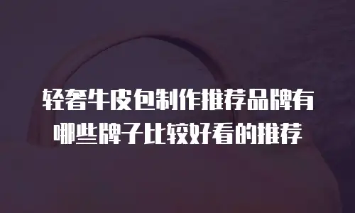 轻奢牛皮包制作推荐品牌有哪些牌子比较好看的推荐
