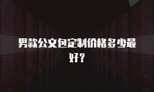 男款公文包定制价格多少最好？