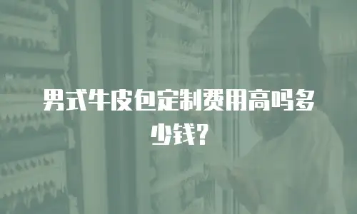 男式牛皮包定制费用高吗多少钱？