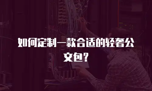 如何定制一款合适的轻奢公文包？