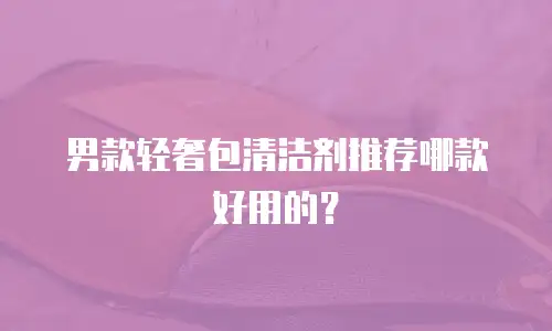 男款轻奢包清洁剂推荐哪款好用的？