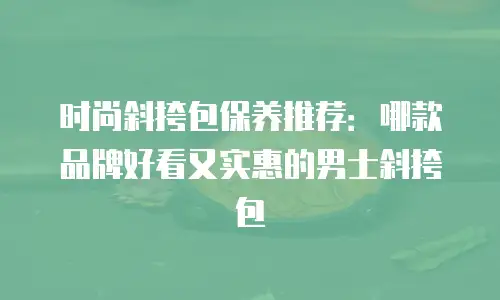 时尚斜挎包保养推荐：哪款品牌好看又实惠的男士斜挎包