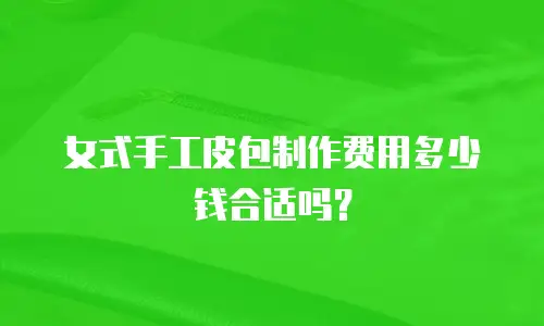 女式手工皮包制作费用多少钱合适吗？