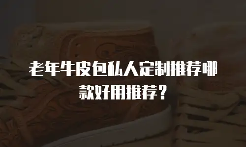 老年牛皮包私人定制推荐哪款好用推荐？