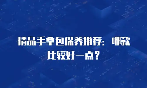 精品手拿包保养推荐：哪款比较好一点？