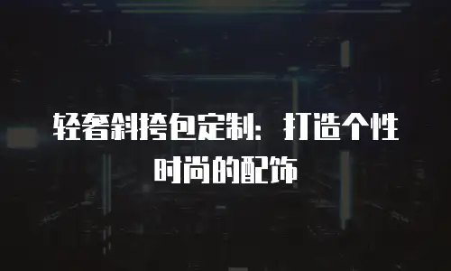 轻奢斜挎包定制：打造个性时尚的配饰