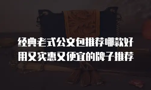 经典老式公文包推荐哪款好用又实惠又便宜的牌子推荐