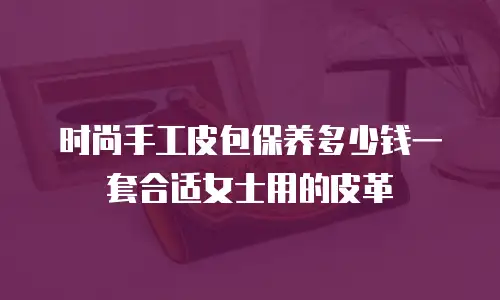 时尚手工皮包保养多少钱一套合适女士用的皮革