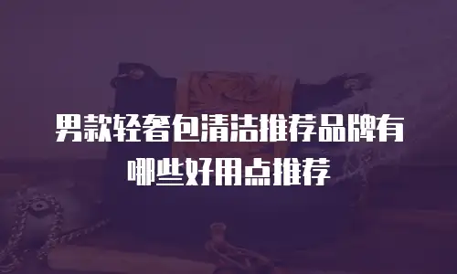 男款轻奢包清洁推荐品牌有哪些好用点推荐