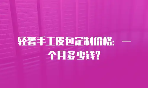 轻奢手工皮包定制价格：一个月多少钱？
