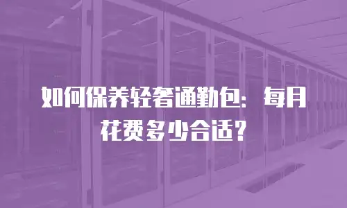 如何保养轻奢通勤包：每月花费多少合适？