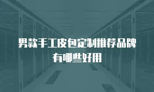 男款手工皮包定制推荐品牌有哪些好用