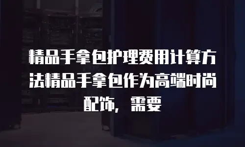 精品手拿包护理费用计算方法精品手拿包作为高端时尚配饰，需要