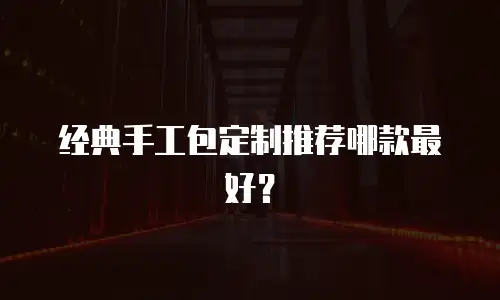 经典手工包定制推荐哪款最好？