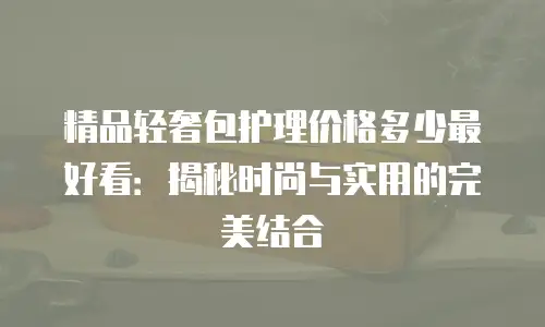 精品轻奢包护理价格多少最好看：揭秘时尚与实用的完美结合