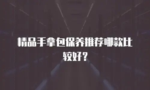 精品手拿包保养推荐哪款比较好？