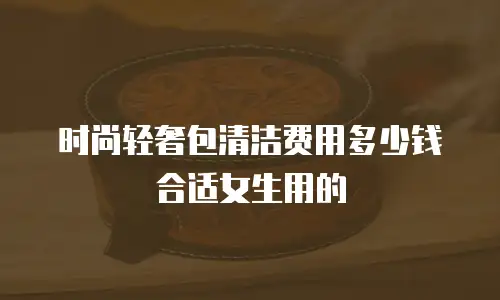 时尚轻奢包清洁费用多少钱合适女生用的