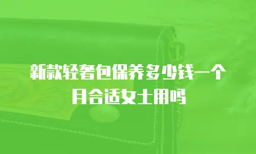 新款轻奢包保养多少钱一个月合适女士用吗