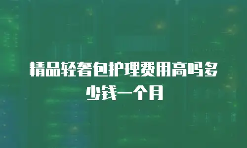 精品轻奢包护理费用高吗多少钱一个月