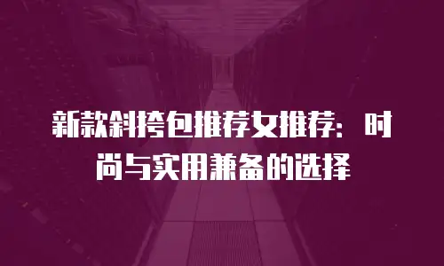 新款斜挎包推荐女推荐：时尚与实用兼备的选择