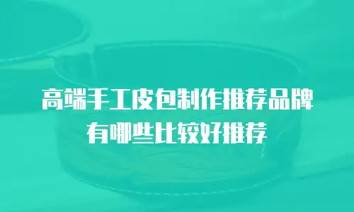 高端手工皮包制作推荐品牌有哪些比较好推荐