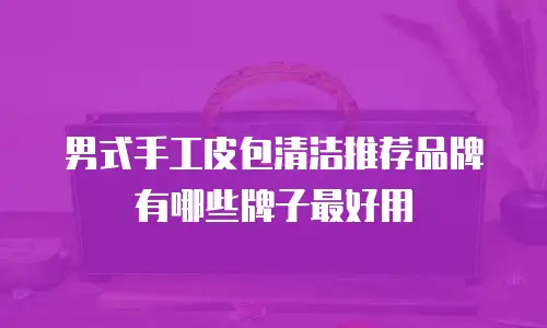 男式手工皮包清洁推荐品牌有哪些牌子最好用