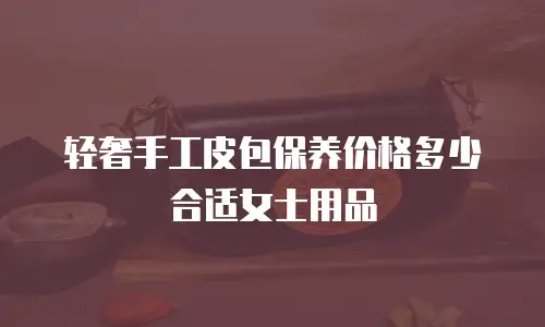 轻奢手工皮包保养价格多少合适女士用品