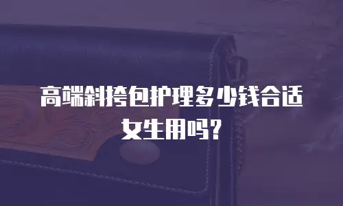 高端斜挎包护理多少钱合适女生用吗？