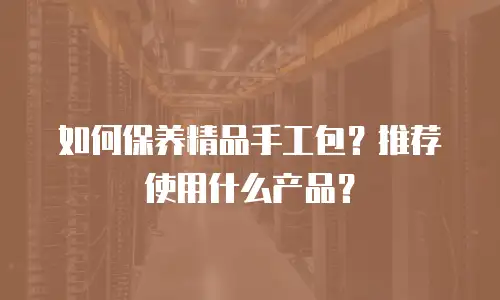 如何保养精品手工包？推荐使用什么产品？