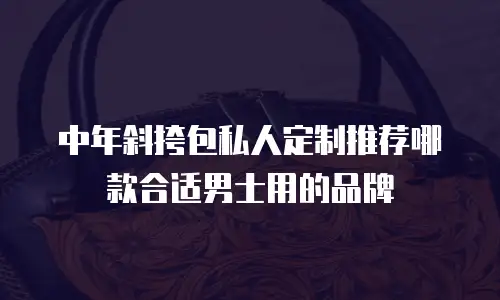 中年斜挎包私人定制推荐哪款合适男士用的品牌
