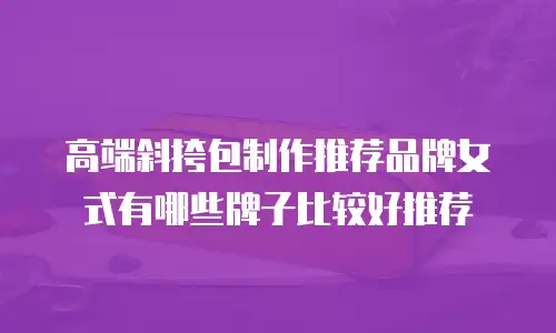 高端斜挎包制作推荐品牌女式有哪些牌子比较好推荐