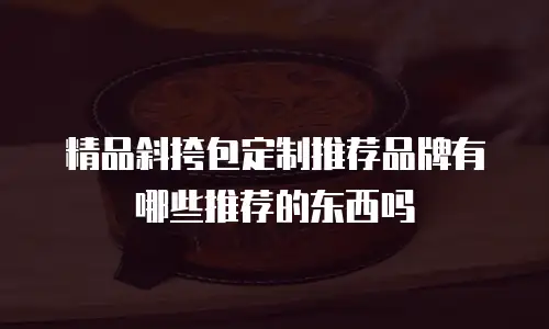 精品斜挎包定制推荐品牌有哪些推荐的东西吗