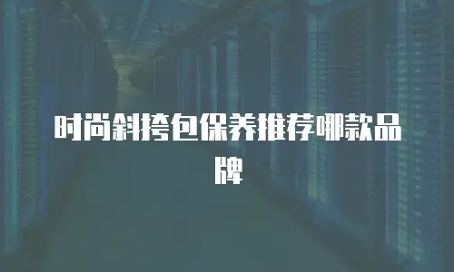 时尚斜挎包保养推荐哪款品牌