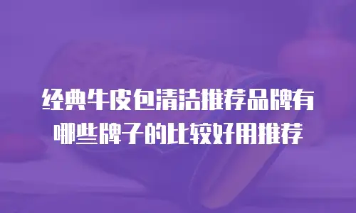 经典牛皮包清洁推荐品牌有哪些牌子的比较好用推荐