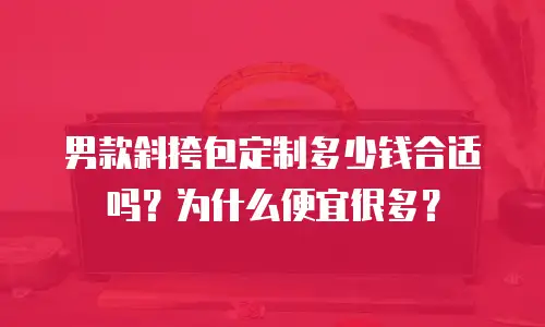男款斜挎包定制多少钱合适吗？为什么便宜很多？