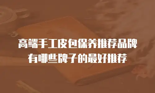高端手工皮包保养推荐品牌有哪些牌子的最好推荐