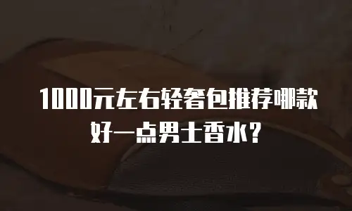 1000元左右轻奢包推荐哪款好一点男士香水？