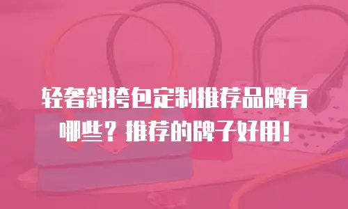 轻奢斜挎包定制推荐品牌有哪些？推荐的牌子好用！