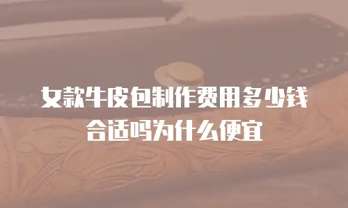 女款牛皮包制作费用多少钱合适吗为什么便宜