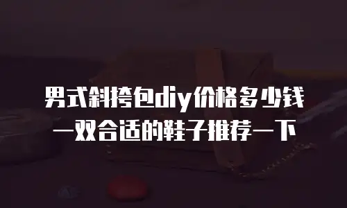男式斜挎包diy价格多少钱一双合适的鞋子推荐一下