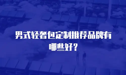 男式轻奢包定制推荐品牌有哪些好？