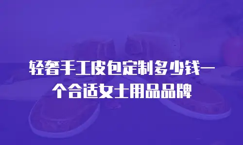 轻奢手工皮包定制多少钱一个合适女士用品品牌
