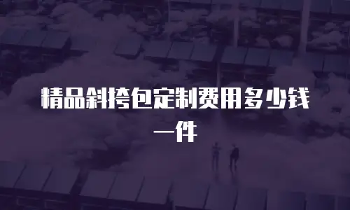 精品斜挎包定制费用多少钱一件