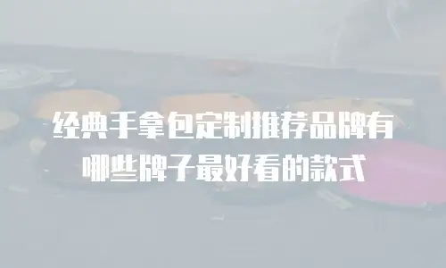 经典手拿包定制推荐品牌有哪些牌子最好看的款式