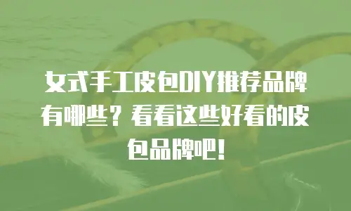 女式手工皮包DIY推荐品牌有哪些？看看这些好看的皮包品牌吧！