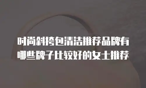 时尚斜挎包清洁推荐品牌有哪些牌子比较好的女士推荐