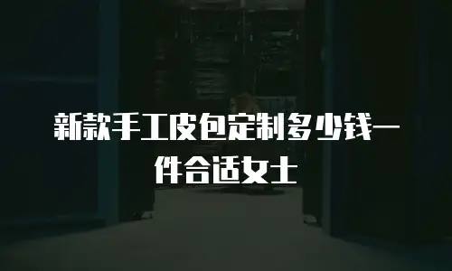 新款手工皮包定制多少钱一件合适女士
