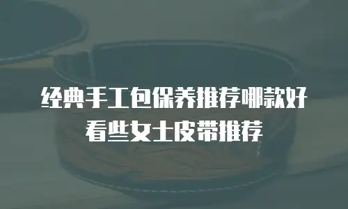 经典手工包保养推荐哪款好看些女士皮带推荐