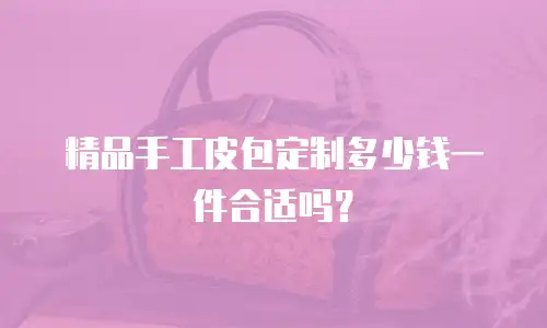 精品手工皮包定制多少钱一件合适吗？